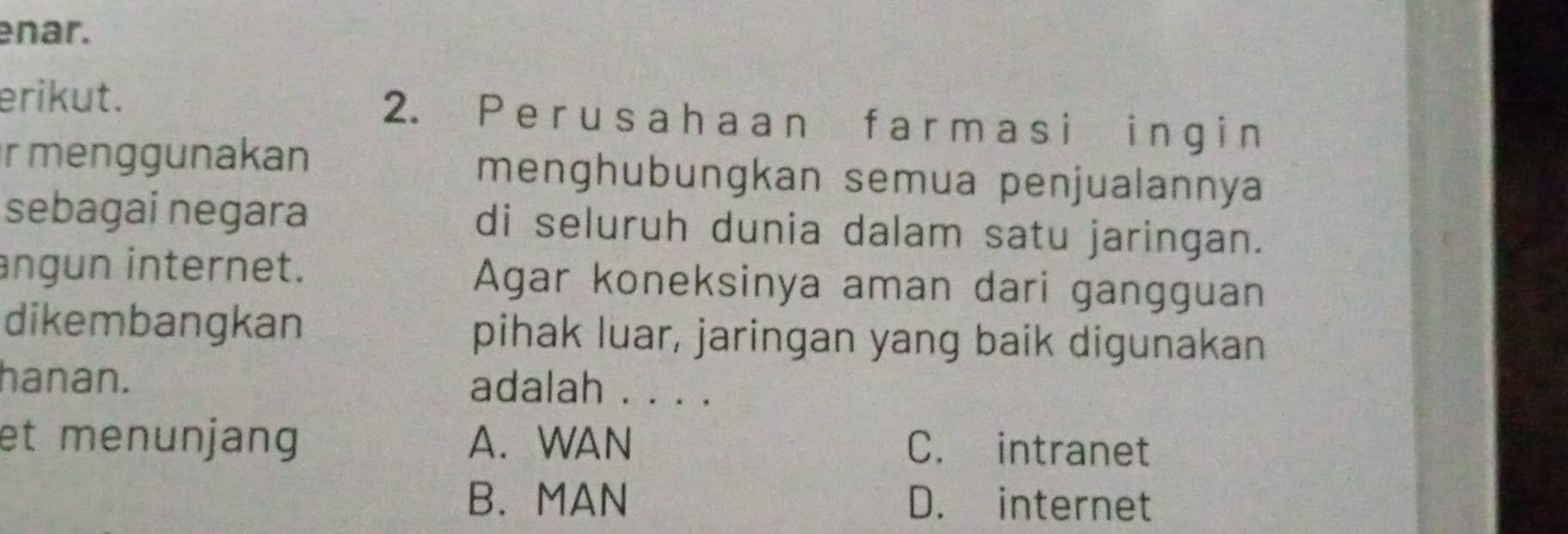 enar.
erikut. 2. Per us ahaan f armasi ingi n
r menggunakan menghubungkan semua penjualannya
sebagai negara di seluruh dunia dalam satu jaringan.
ngun internet. Agar koneksinya aman dari gangguan
dikembangkan pihak luar, jaringan yang baik digunakan
hanan. adalah . . . .
et menunjang A. WAN C. intranet
B. MAN D. internet