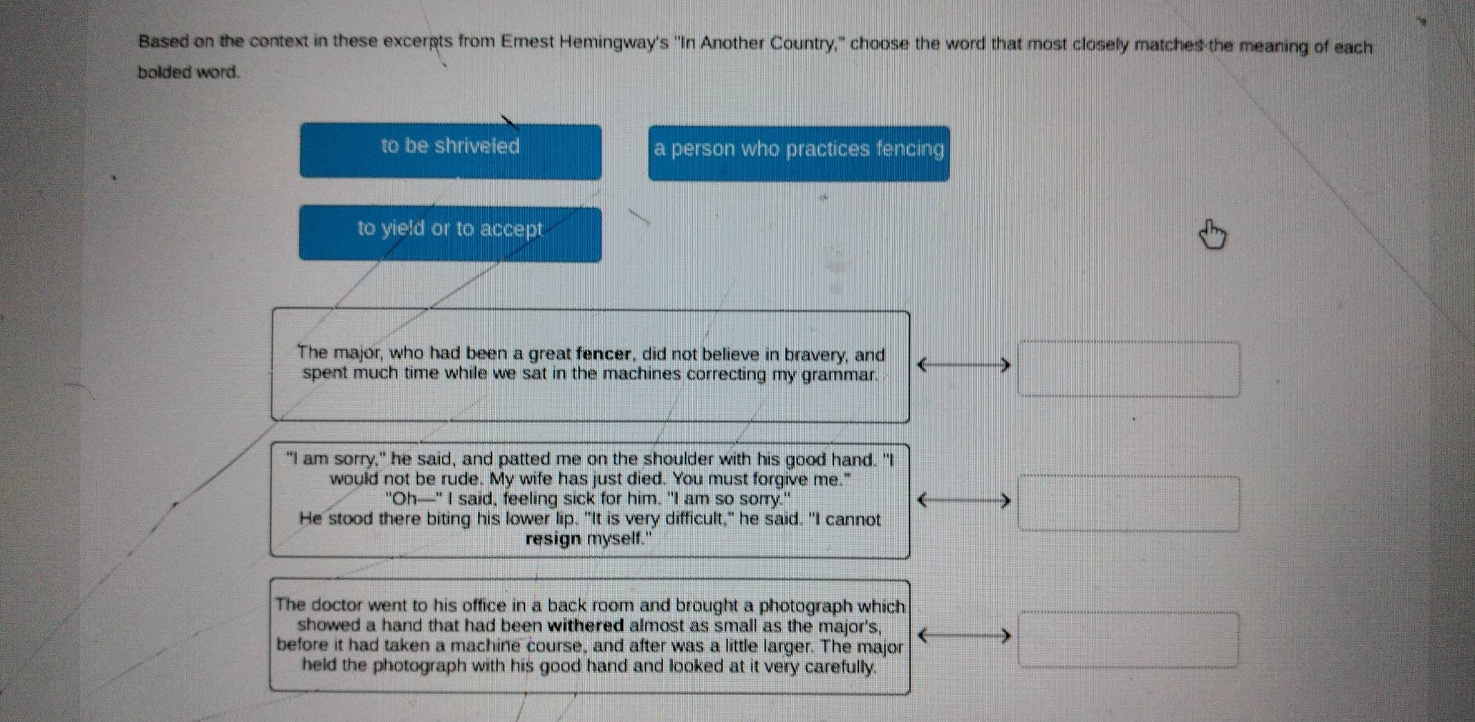 Based on the context in these excerpts from Emest Hemingway's ''In Another Country," choose the word that most closely matches the meaning of each
bolded word.
to be shriveled a person who practices fencing
to yield or to accept
The major, who had been a great fencer, did not believe in bravery, and
spent much time while we sat in the machines correcting my grammar.
"I am sorry," he said, and patted me on the shoulder with his good hand. "I
would not be rude. My wife has just died. You must forgive me."
"Oh—-" I said, feeling sick for him. "I am so sorry." (
He stood there biting his lower lip. "It is very difficult," he said. "I cannot
resign myself."
The doctor went to his office in a back room and brought a photograph which
showed a hand that had been withered almost as small as the major's,
before it had taken a machine course, and after was a little larger. The major
held the photograph with his good hand and looked at it very carefully.