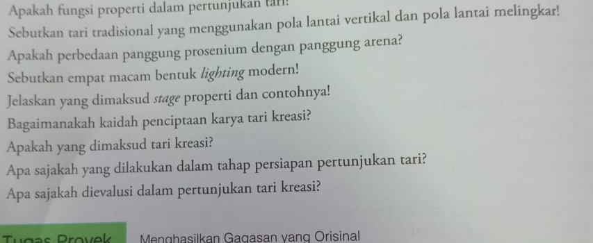 Apakah fungsi properti dalam pertunjukan tari! 
Sebutkan tari tradisional yang menggunakan pola lantai vertikal dan pola lantai melingkar! 
Apakah perbedaan panggung prosenium dengan panggung arena? 
Sebutkan empat macam bentuk lighting modern! 
Jelaskan yang dimaksud stage properti dan contohnya! 
Bagaimanakah kaidah penciptaan karya tari kreasi? 
Apakah yang dimaksud tari kreasi? 
Apa sajakah yang dilakukan dalam tahap persiapan pertunjukan tari? 
Apa sajakah dievalusi dalam pertunjukan tari kreasi? 
Tugss Provek Menghasilkan Gagasan vanq Orisinal