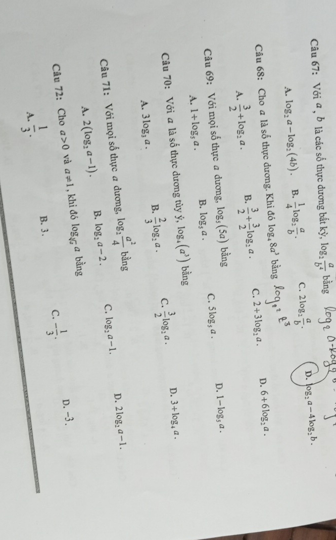 Với a , b là các số thực dương bắt kỳ, log _2 a/b^4  bằng
A. log _2a-log _2(4b). B.  1/4 log _2 a/b . C. 2log _2 a/b . D. log _2a-4log _2b.
N
Câu 68: Cho a lhat ashat o thực  dương. Khi đó log _48a^3 alpha _1
A.  3/2 +log _2a. B.  3/2 + 3/2 log _2a. C. 2+3log _2a. D. 6+6log _2a.
Câu 69: Với mọi số thực a dương, log _5(5a) bằng
A. 1+log _5a. B. log _5a. C. 5log _5a. D. 1-log _5a.
Câu 70: Với a là số thực dương tùy dot y,log _4(a^3) bằng
A. 3log _3a. B.  2/3 log _2a. C.  3/2 log _2a.
D. 3+log _4a.
Câu 71: Với mọi số thực a dương, log _2 a^2/4  bằng
D. 2log _2a-1.
A. 2(log _2a-1). B. log _2a-2. C. log _2a-1.
Câu 72: Cho a>0 và a!= 1 , khi đó log _sqrt[3](a)a bằng
C. - 1/3 . D.-3.
A.  1/3 .
B. 3 .