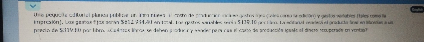 Una pequeña editorial planea publicar un libro nuevo. El costo de producción incluye gastos fijos (tales como la edición) y gastos variables (tales como la 
impresión). Los gastos fijos serán $612 934.40 en total. Los gastos variables serán $139.10 por libro. La editorial venderá el producto final en librerías a un 
precio de $319.80 por libro. ¿Cuántos libros se deben producir y vender para que el costo de producción iguale al dinero recuperado en ventas