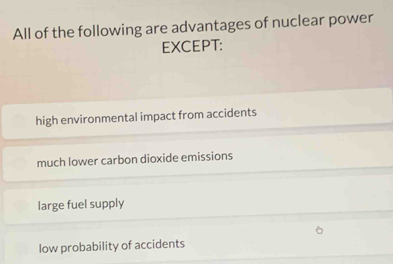 All of the following are advantages of nuclear power
EXCEPT:
high environmental impact from accidents
much lower carbon dioxide emissions
large fuel supply
low probability of accidents