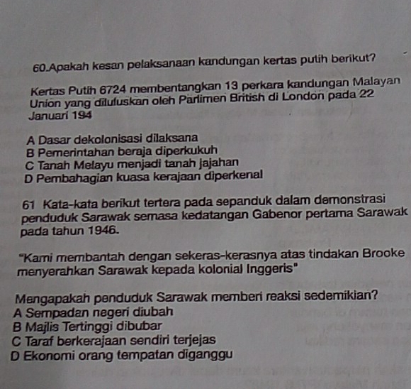 Apakah kesan pelaksanaan kandungan kertas putih berikut?
Kertas Putih 6724 membentangkan 13 perkara kandungan Malayan
Unión yang diluluskan oleh Parlimen British di London pada 22
Januari 194
A Dasar dekolonisasi dilaksana
B Pemerintahan beraja diperkukuh
C Tanah Melayu menjadi tanah jajahan
D Pembahagian kuasa kerajaan diperkenal
61 Kata-kata berikut tertera pada sepanduk dalam demonstrasi
penduduk Sarawak semasa kedatangan Gabenor pertama Sarawak
pada tahun 1946.
"Kami membantah dengan sekeras-kerasnya atas tindakan Brooke
menyerahkan Sarawak kepada kolonial Inggeris"
Mengapakah penduduk Sarawak memberi reaksi sedemikian?
A Sempadan negeri diubah
B Majlis Tertinggi dibubar
C Taraf berkerajaan sendiri terjejas
D Ekonomi orang tempatan diganggu