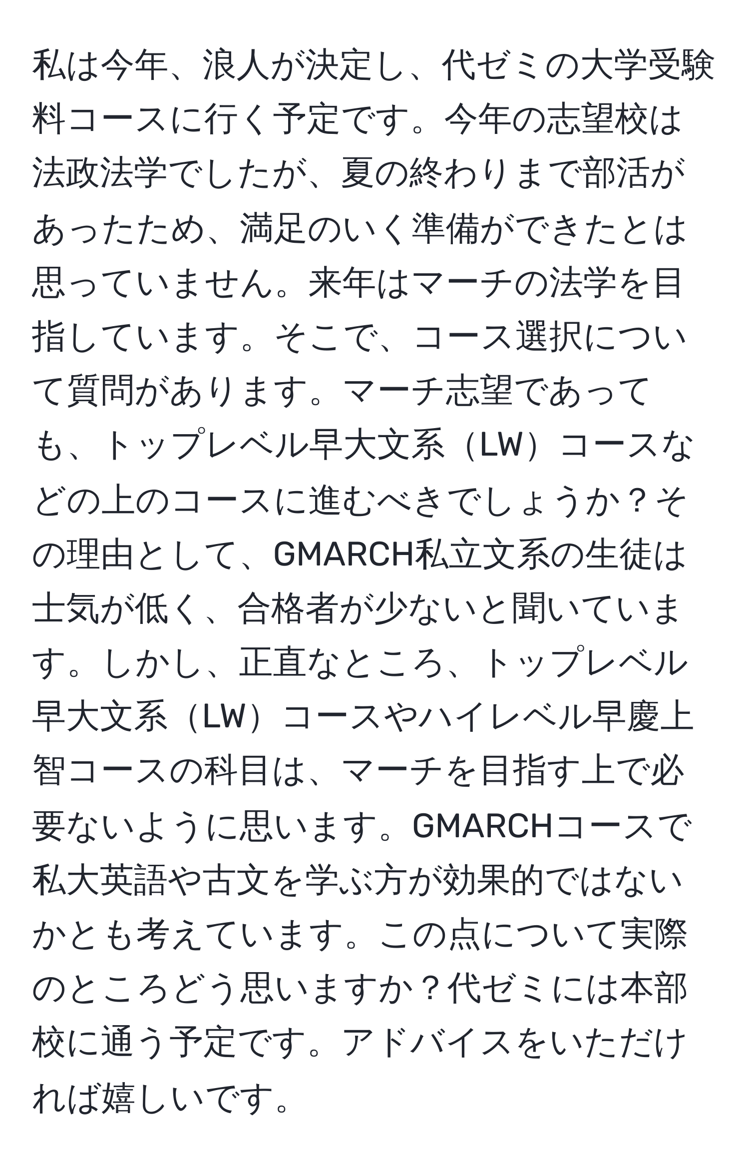 私は今年、浪人が決定し、代ゼミの大学受験料コースに行く予定です。今年の志望校は法政法学でしたが、夏の終わりまで部活があったため、満足のいく準備ができたとは思っていません。来年はマーチの法学を目指しています。そこで、コース選択について質問があります。マーチ志望であっても、トップレベル早大文系LWコースなどの上のコースに進むべきでしょうか？その理由として、GMARCH私立文系の生徒は士気が低く、合格者が少ないと聞いています。しかし、正直なところ、トップレベル早大文系LWコースやハイレベル早慶上智コースの科目は、マーチを目指す上で必要ないように思います。GMARCHコースで私大英語や古文を学ぶ方が効果的ではないかとも考えています。この点について実際のところどう思いますか？代ゼミには本部校に通う予定です。アドバイスをいただければ嬉しいです。