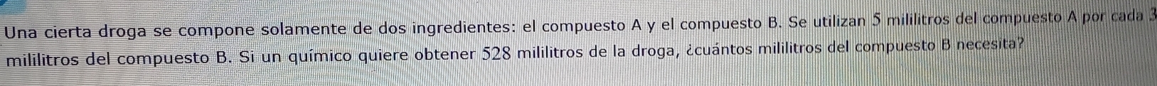 Una cierta droga se compone solamente de dos ingredientes: el compuesto A y el compuesto B. Se utilizan 5 mililitros del compuesto A por cada 3
mililitros del compuesto B. Si un químico quiere obtener 528 mililitros de la droga, ¿cuántos mililitros del compuesto B necesita?