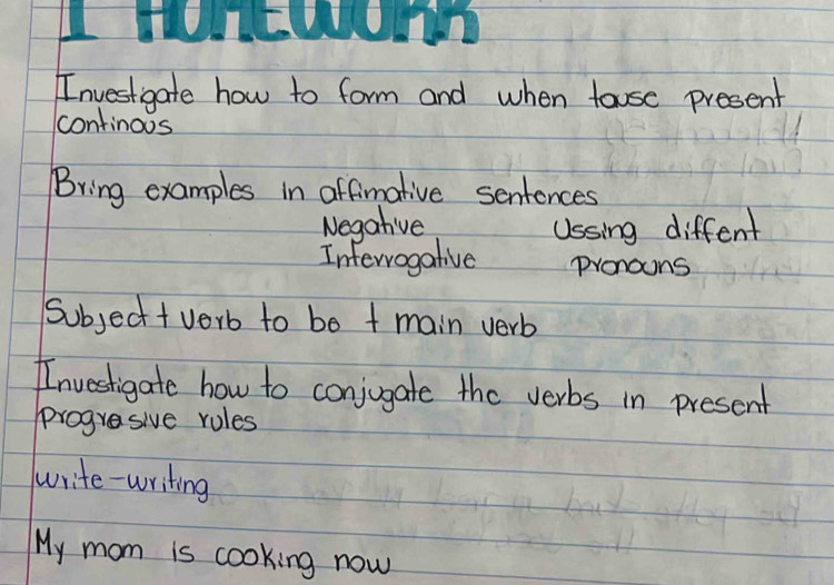 Investigate how to form and when touse present 
continous 
Bring examples in affimative sentences 
Negative Ussing diffent 
Intervogative Pronouns 
Subject t verb to bo t main verb 
Investigate how to conjugate the verbs in present 
progresive rules 
write-writing 
My mom is cooking now