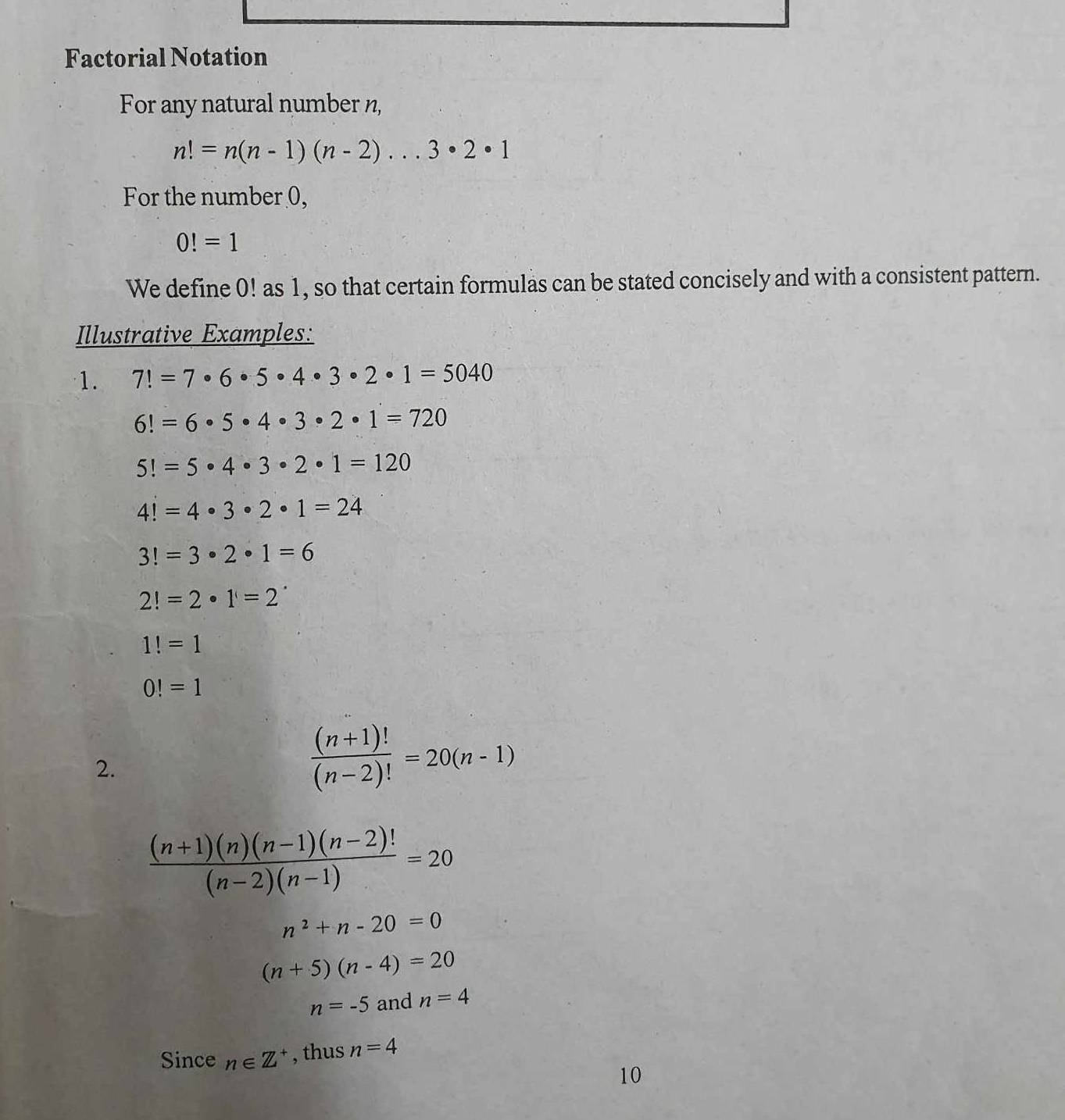 Factorial Notation 
For any natural number n,
n!=n(n-1)(n-2)·s 3· 2· 1
For the number 0,
0!=1
We define 0! as 1, so that certain formulas can be stated concisely and with a consistent pattern. 
Illustrative Examples: 
1. 7!=7· 6· 5· 4· 3· 2· 1=5040
6!=6· 5· 4· 3· 2· 1=720
5!=5· 4· 3· 2· 1=120
4!=4· 3· 2· 1=24
3!=3· 2· 1=6
2!=2· 1=2^(·)
1!=1
0!=1
2.
 ((n+1)!)/(n-2)! =20(n-1)
 ((n+1)(n)(n-1)(n-2)!)/(n-2)(n-1) =20
n^2+n-20=0
(n+5)(n-4)=20
n=-5 and n=4
Since n∈ Z^+ , thus n=4
10