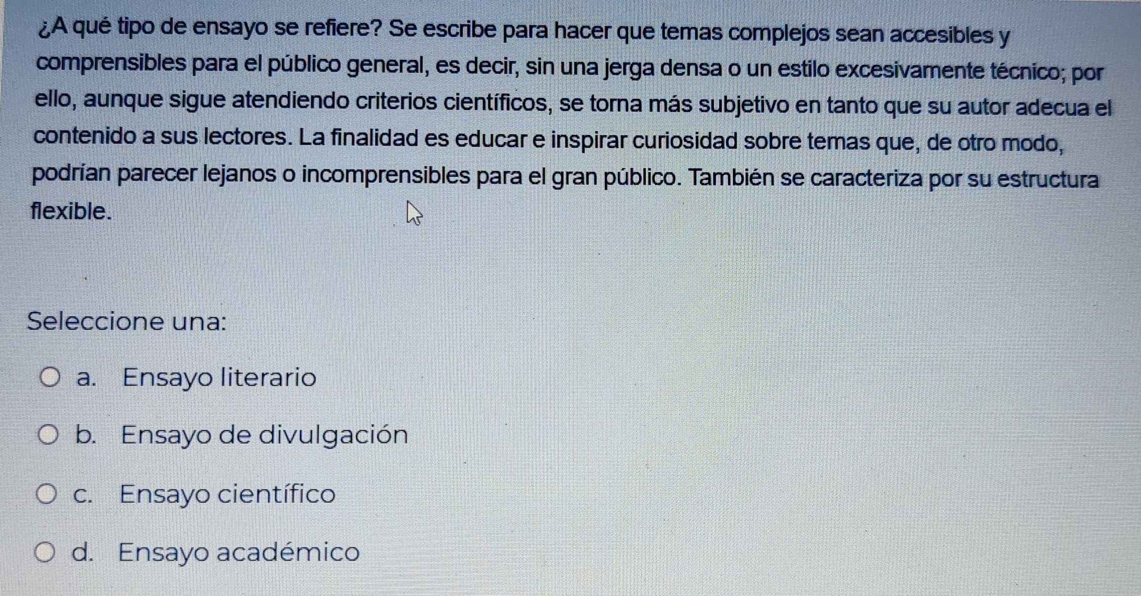 ¿A qué tipo de ensayo se refiere? Se escribe para hacer que temas complejos sean accesibles y
comprensibles para el público general, es decir, sin una jerga densa o un estilo excesivamente técnico; por
ello, aunque sigue atendiendo criterios científicos, se torna más subjetivo en tanto que su autor adecua el
contenido a sus lectores. La finalidad es educar e inspirar curiosidad sobre temas que, de otro modo,
podrían parecer lejanos o incomprensibles para el gran público. También se caracteriza por su estructura
flexible.
Seleccione una:
a. Ensayo literario
b. Ensayo de divulgación
c. Ensayo científico
d. Ensayo académico