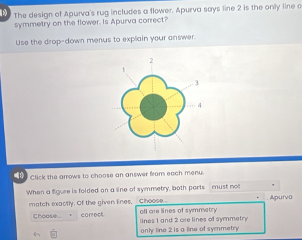 The design of Apurva's rug includes a flower. Apurva says line 2 is the only line o
symmetry on the flower. Is Apurva correct?
Use the drop-down menus to explain your answer.
( Click the arrows to choose an answer from each menu.
When a figure is folded on a line of symmetry, both parts must not
match exactly. Of the given lines, _Choose... . Apurva
all are lines of symmetry
Choose... correct. lines 1 and 2 are lines of symmetry
only line 2 is a line of symmetry