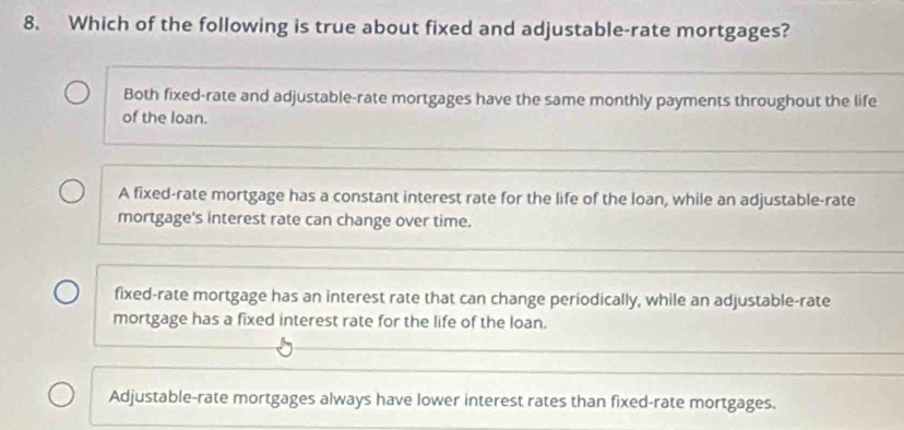 Which of the following is true about fixed and adjustable-rate mortgages?
Both fixed-rate and adjustable-rate mortgages have the same monthly payments throughout the life
of the loan.
A fixed-rate mortgage has a constant interest rate for the life of the loan, while an adjustable-rate
mortgage's interest rate can change over time.
fixed-rate mortgage has an interest rate that can change periodically, while an adjustable-rate
mortgage has a fixed interest rate for the life of the loan.
Adjustable-rate mortgages always have lower interest rates than fixed-rate mortgages.