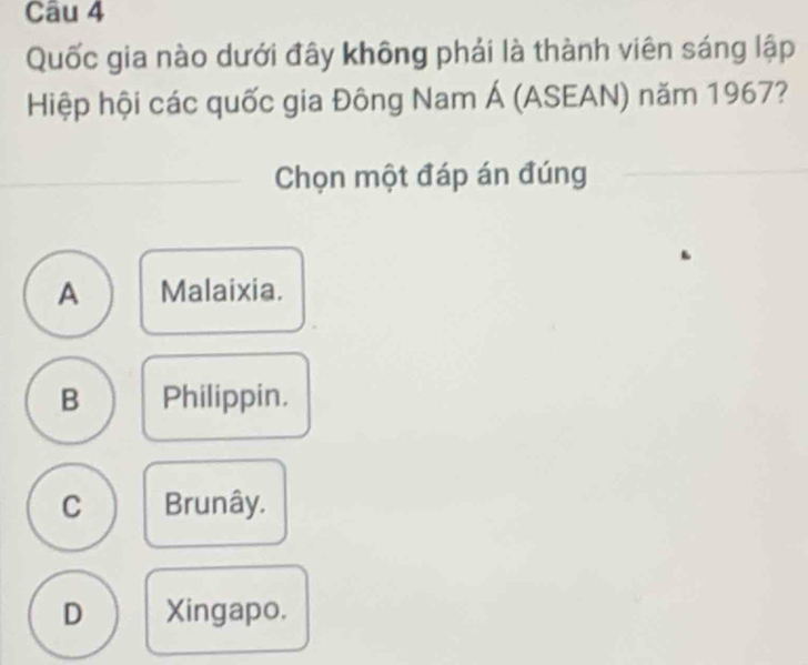 Quốc gia nào dưới đây không phải là thành viên sáng lập
Hiệp hội các quốc gia Đông Nam Á (ASEAN) năm 1967?
Chọn một đáp án đúng
A Malaixia.
B Philippin.
C Brunây.
D Xingapo.