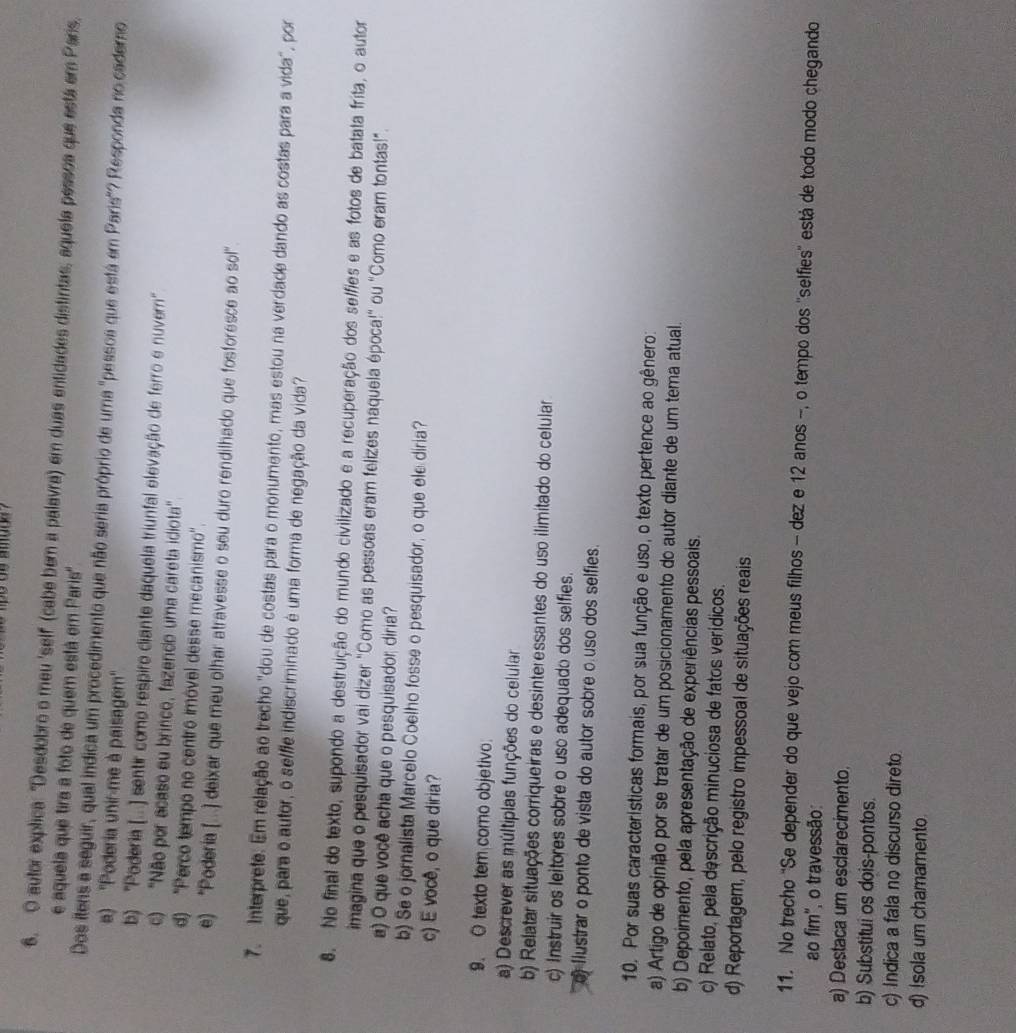 autor explica: "Desdobro o meu 'self (cabe bem a palavra) em duas entidades distintas, aquela pessoa que está em Paris,
e aquela que tira a foto de quem está em Paris''
Dos itens a seguir, qual indica um procedimento que não seria próprio de uma "pessoa que está em Paris"? Responda no caderno
a) ''Poderia unir-me à paisagem''
b) ''Poderia (...) sentir como respiro ciante daquela triunfal elevação de ferro e nuverni'
c) ''Não por acaso eu brinco, fazendo uma careta idiota'
d) 'Perco tempo no centro imóvel desse mecanismo'.
e) “Poderia (..) deixar que meu olhar atravesse o seu duro rendilhado que fosforesce ao sol”
7. Interprete. Em relação ao trecho "dou de costas para o monumento, mas estou na verdade dando as costas para a vida", por
que, para o autor, o selfie indiscriminado é uma forma de negação da vida?
8. No final do texto, supondo a destruição do mundo civilizado e a recuperação dos selfies e as fotos de batata frita, o autor
imagina que o pesquisador vai dizer "Como as pessoas eram felizes naquela época!" ou "Como eram tontas!"
a) O que você acha que o pesquisador diria?
b) Se o jornalista Marcelo Coelho fosse o pesquisador, o que ele diria?
c) E você, o que diria?
9. O texto tem como objetivo
a) Descrever as múltipias funções do celular
b) Relatar situações corriqueiras e desinteressantes do uso ilimitado do celular
c) Instruir os leitores sobre o uso adequado dos selfies.
o flustrar o ponto de vista do autor sobre o uso dos selfies.
10. Por suas características formais, por sua função e uso, o texto pertence ao gênero:
a) Artigo de opinião por se tratar de um posicionamento do autor diante de um tema atual.
b) Depoimento, pela apresentação de experiências pessoais.
c) Relato, pela descrição minuciosa de fatos verídicos.
d) Reportagem, pelo registro impessoal de situações reais
11. No trecho "Se depender do que vejo com meus filhos - dez e 12 anos -, o tempo dos ''selfies'' está de todo modo chegando
ao fim', o travessão:
a) Destaca um esclarecimento.
b) Substitui os dois-pontos.
c) Indica a fala no discurso direto
d) Isola um chamamento