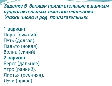 Задание 5. Запиши прилагательныίе к данным 
существительным, изменив окончания. 
Укажи число и род πрилагательных. 
1 вариант 
Πора (зимний), 
Путь (долгая). 
Пальто (новая). 
Βолна (синий). 
2 вариант 
Берег (дальнее). 
Утро (ранний). 
Листья (осенняя). 
Лучи (яркое).