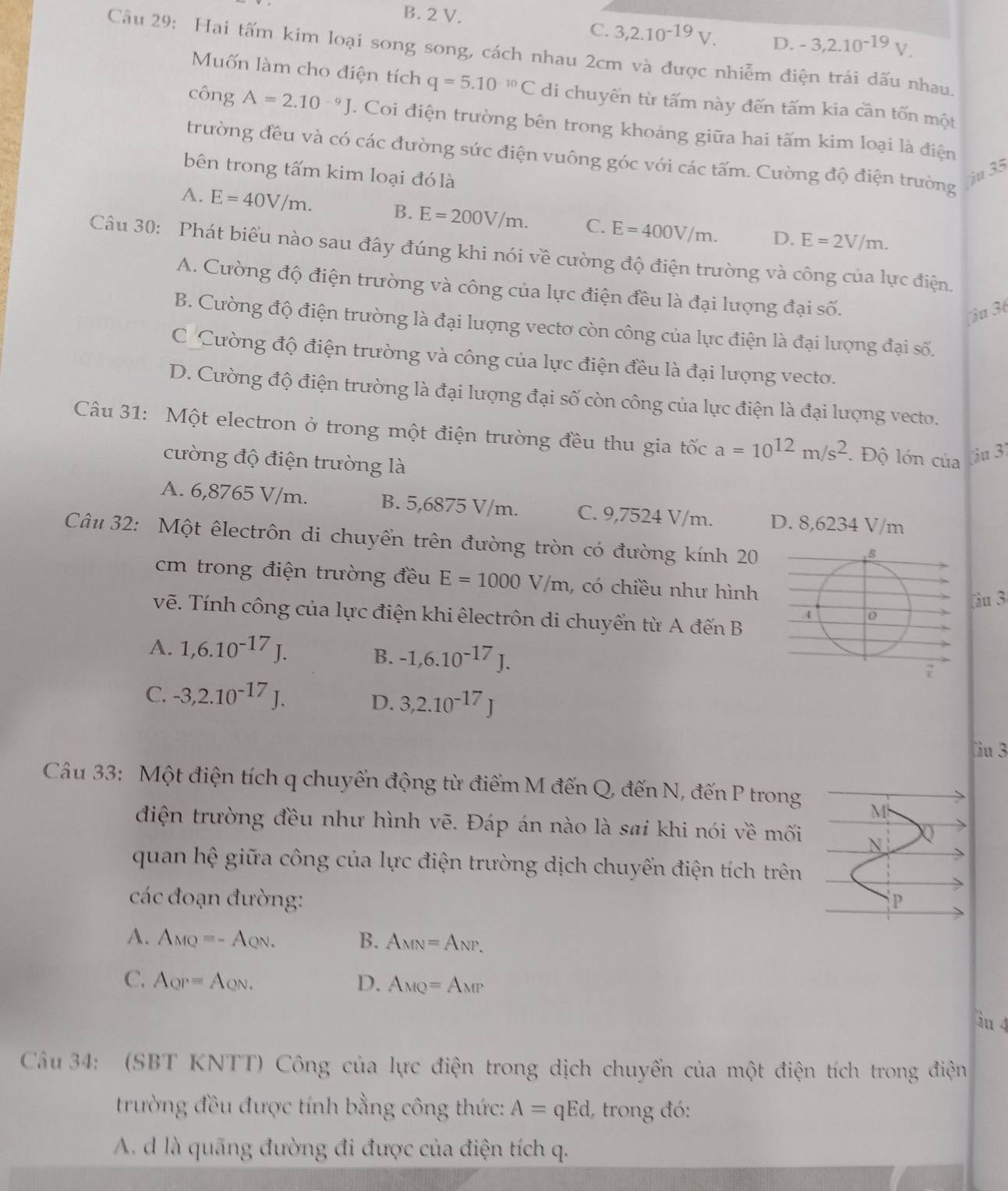 B. 2 V. -3,2.10^(-19)V.
C. 3,2.10^(-19)V. D.
Câu 29: Hai tấm kim loại song song, cách nhau 2cm và được nhiễm điện trái dấu nhau.
Muốn làm cho điện tích q=5.10^(-10)C di chuyến từ tấm này đến tấm kia cần tốn một
công A=2.10^(-9)J. Coi điện trường bên trong khoảng giữa hai tấm kim loại là điện
trường đều và có các đường sức điện vuông góc với các tấm. Cường độ điện trường
bên trong tấm kim loại đó là ju 35
A. E=40V/m. B. E=200V/m. C. E=400V/m. D. E=2V/m.
Câu 30: Phát biểu nào sau đây đúng khi nói về cường độ điện trường và công của lực điện.
A. Cường độ điện trường và công của lực điện đều là đại lượng đại số.
iu 36
B. Cường độ điện trường là đại lượng vectơ còn công của lực điện là đại lượng đại số.
C Cường độ điện trường và công của lực điện đều là đại lượng vecto.
D. Cường độ điện trường là đại lượng đại số còn công của lực điện là đại lượng vecto.
Cầu 31: Một electron ở trong một điện trường đều thu gia tốc a=10^(12)m/s^2. Độ lớn của ( ậu 3)
cường độ điện trường là
A. 6,8765 V/m. B. 5,6875 V/m. C. 9,7524 V/m. D. 8,6234 V/m
Câu 32: Một êlectrôn di chuyền trên đường tròn có đường kính 20
cm trong điện trường đều E=1000V/m , có chiều như hình
àu 3
vẽ. Tính công của lực điện khi êlectrôn di chuyển từ A đến B
A. 1,6.10^(-17)J.
B. -1,6.10^(-17)J.
C. -3,2.10^(-17)J.
D. 3,2.10^(-17)J
Cu 3
Câu 33: Một điện tích q chuyển động từ điểm M đến Q, đến N, đến P trong M
điện trường đều như hình vẽ. Đáp án nào là sai khi nói về mối N Q
quan hệ giữa công của lực điện trường dịch chuyển điện tích trên
các đoạn đường: P
A. A_MQ=-A_QN. B. A_MN=A_NP,
C. A_QP=A_QN. D. A_MQ=A_MP
àu 4
Cầu 34: (SBT KNTT) Công của lực điện trong dịch chuyến của một điện tích trong điện
trường đều được tính bằng công thức: A=qEd , trong đó:
A. d là quãng đường đi được của điện tích q.