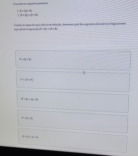 Considere as seguintes premissas
1Pwedge (Qvee R)
2 (Pwedge Q)vee (Pwedge R)
Usando as regras de equivalência de dedução, determine qual das seguintes alternativas é logicamente
equivalente à expressão (Pwedge Q)vee (Pwedge R)
Pwedge (Qwedge R)
Pwedge (Qvee R)
(Pwedge Q)wedge (Qwedge R)
Pvee (Qwedge R)
(Pwedge Q)wedge (Pwedge R)