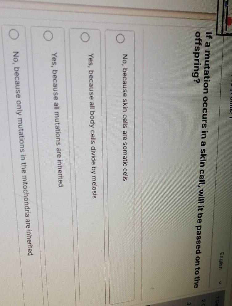 English TGe
2 0
If a mutation occurs in a skin cell, will it be passed on to the
offspring?
3
No, because skin cells are somatic cells
Yes, because all body cells divide by meiosis
Yes, because all mutations are inherited
No, because only mutations in the mitochondria are inherited