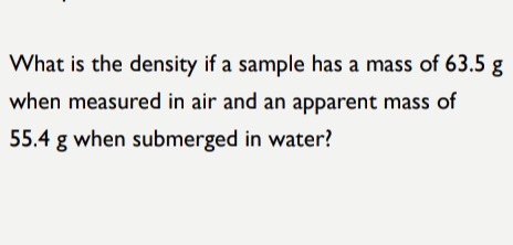 What is the density if a sample has a mass of 63.5 g
when measured in air and an apparent mass of
55.4 g when submerged in water?