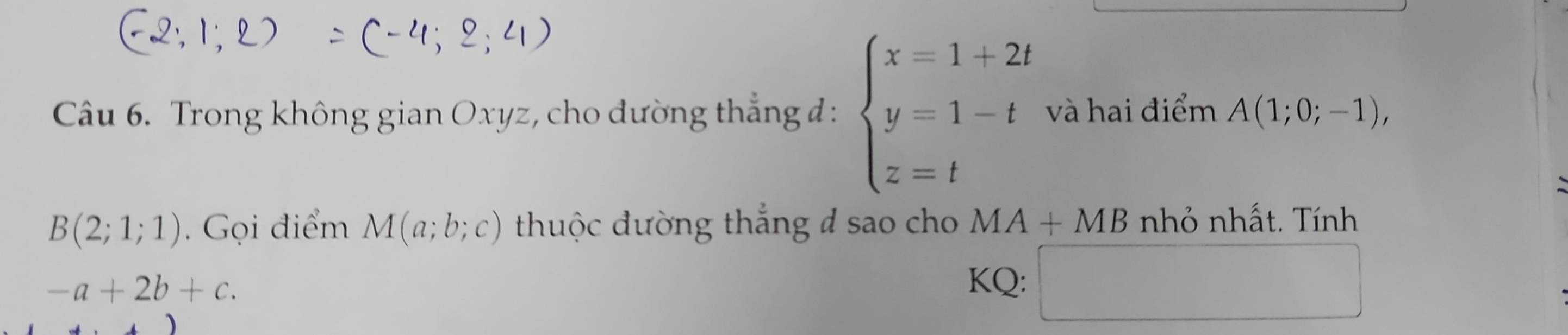 Trong không gian Oxyz, cho đường thẳng đ: beginarrayl x=1+2t y=1-t z=tendarray. và hai điểm A(1;0;-1),
B(2;1;1) Gọi điểm M(a;b;c) thuộc đường thắng đ sao cho MA+MB nhỏ nhất. Tính
-a+2b+c. 
KQ: □