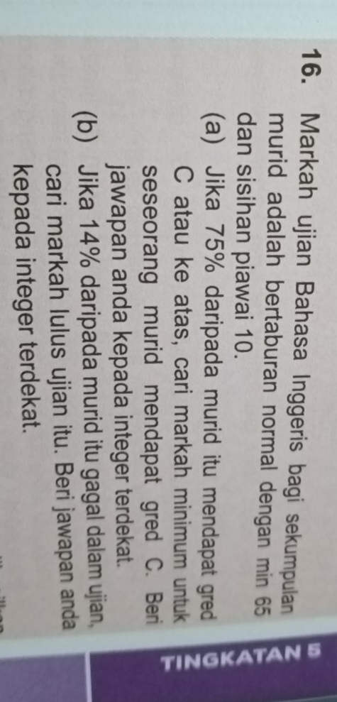 Markah ujian Bahasa Inggeris bagi sekumpulan 
murid adalah bertaburan normal dengan min 65
dan sisihan piawai 10. 
(a) Jika 75% daripada murid itu mendapat gred 
C atau ke atas, cari markah minimum untuk 
seseorang murid mendapat gred C. Beri 
jawapan anda kepada integer terdekat. 
(b) Jika 14% daripada murid itu gagal dalam ujian. 
cari markah lulus ujian itu. Beri jawapan anda 
kepada integer terdekat.