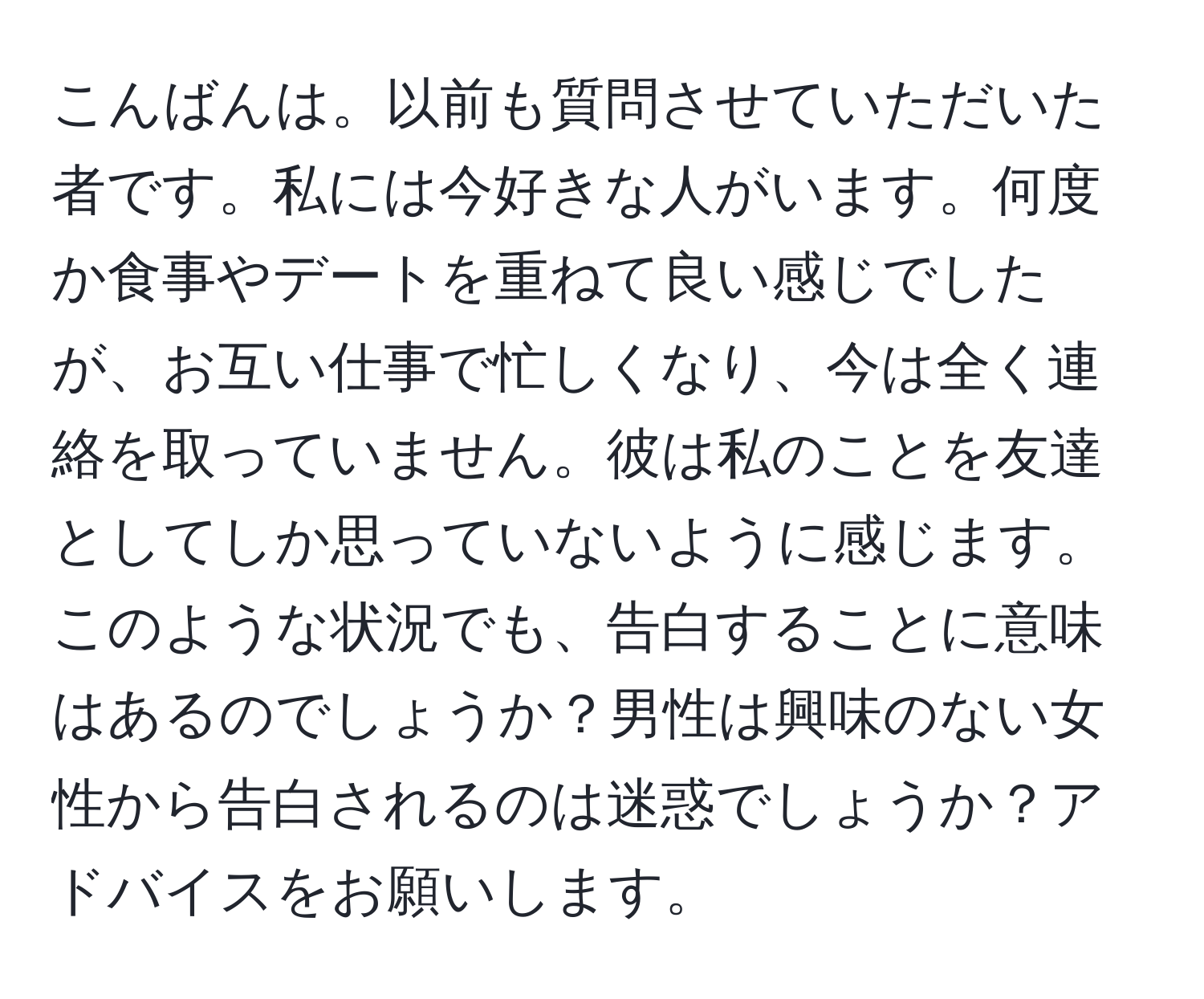 こんばんは。以前も質問させていただいた者です。私には今好きな人がいます。何度か食事やデートを重ねて良い感じでしたが、お互い仕事で忙しくなり、今は全く連絡を取っていません。彼は私のことを友達としてしか思っていないように感じます。このような状況でも、告白することに意味はあるのでしょうか？男性は興味のない女性から告白されるのは迷惑でしょうか？アドバイスをお願いします。