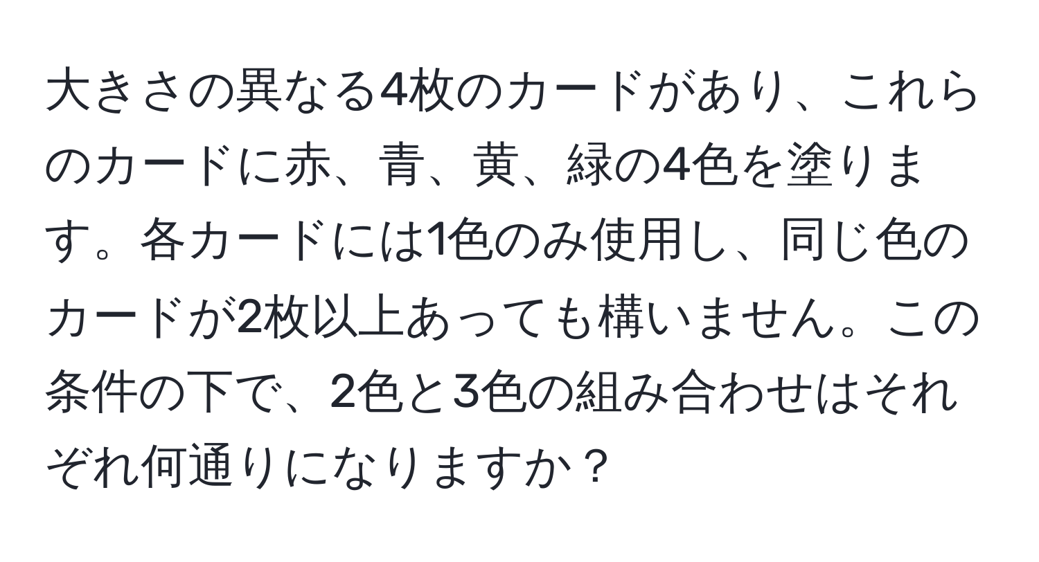 大きさの異なる4枚のカードがあり、これらのカードに赤、青、黄、緑の4色を塗ります。各カードには1色のみ使用し、同じ色のカードが2枚以上あっても構いません。この条件の下で、2色と3色の組み合わせはそれぞれ何通りになりますか？