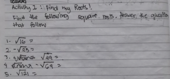 Activily I: Find my Roots! 
Find the following square rools. Anower the question 
that follow 
1. sqrt(16)=
2. -sqrt(25)=
3. tsqrt(9)cma sqrt(49)=
4 sqrt(18)sin π -sqrt(64)=
5. sqrt(121)=