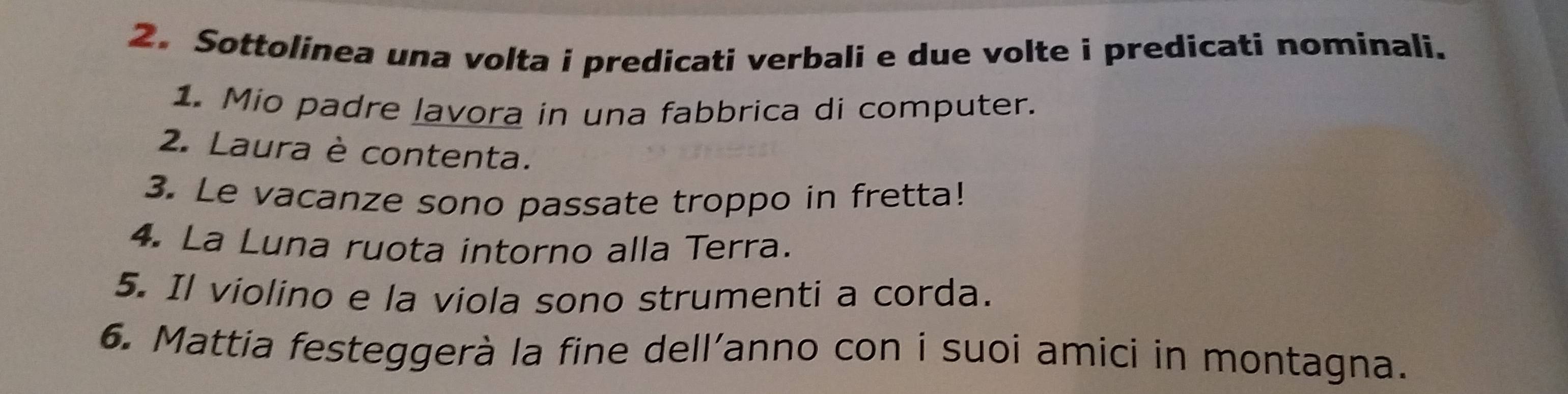 Sottolinea una volta i predicati verbali e due volte i predicati nominali. 
1. Mio padre lavora in una fabbrica di computer. 
2. Laura è contenta. 
3. Le vacanze sono passate troppo in fretta! 
4. La Luna ruota intorno alla Terra. 
5. Il violino e la viola sono strumenti a corda. 
6. Mattia festeggerà la fine dell’anno con i suoi amici in montagna.