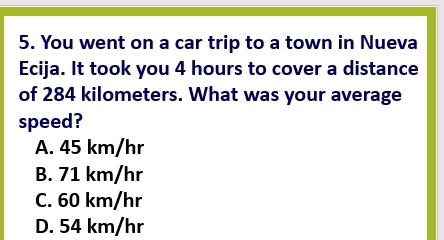 You went on a car trip to a town in Nueva
Ecija. It took you 4 hours to cover a distance
of 284 kilometers. What was your average
speed?
A. 45 km/hr
B. 71 km/hr
C. 60 km/hr
D. 54 km/hr