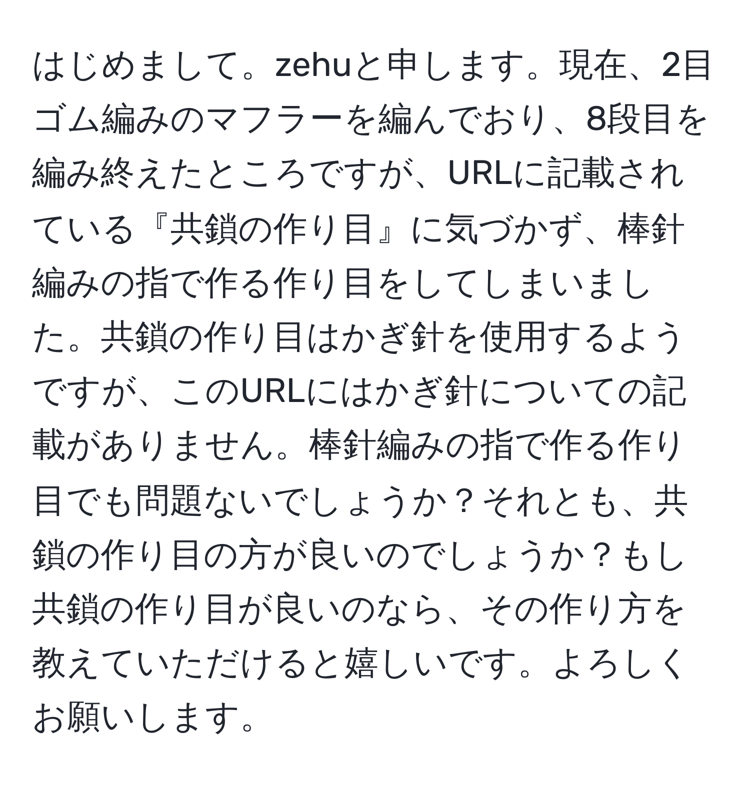 はじめまして。zehuと申します。現在、2目ゴム編みのマフラーを編んでおり、8段目を編み終えたところですが、URLに記載されている『共鎖の作り目』に気づかず、棒針編みの指で作る作り目をしてしまいました。共鎖の作り目はかぎ針を使用するようですが、このURLにはかぎ針についての記載がありません。棒針編みの指で作る作り目でも問題ないでしょうか？それとも、共鎖の作り目の方が良いのでしょうか？もし共鎖の作り目が良いのなら、その作り方を教えていただけると嬉しいです。よろしくお願いします。