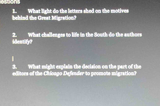 estions 
1. What light do the letters shed on the motives 
behind the Great Migration? 
2. What challenges to life in the South do the authors 
identify? 
3. What might explain the decision on the part of the 
editors of the Chicago Defender to promote migration?