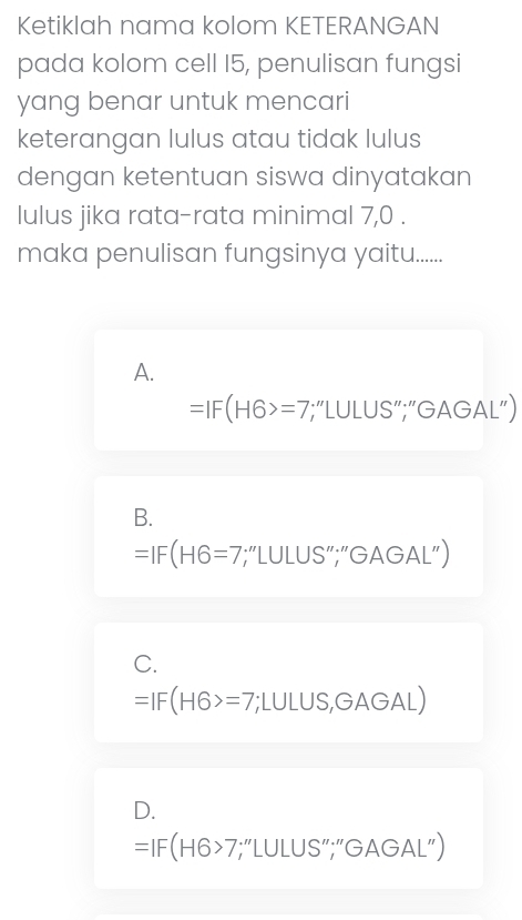 Ketiklah nama kolom KETERANGAN
pada kolom cell I5, penulisan fungsi
yang benar untuk mencari
keterangan lulus atau tidak lulus
dengan ketentuan siswa dinyatakan
lulus jika rata-rata minimal 7,0.
maka penulisan fungsinya yaitu.......
A.
=IF(H6>=7 ";“LULUS”;“GAGAL”)
B.
=IF(H6=7 “;“LULUS”;”GAGAL”)
C.
=IF(H6>=7;LULUS,GAGAL)
D.
=IF(H6>7;;"LULUS”;"GAGAL”)