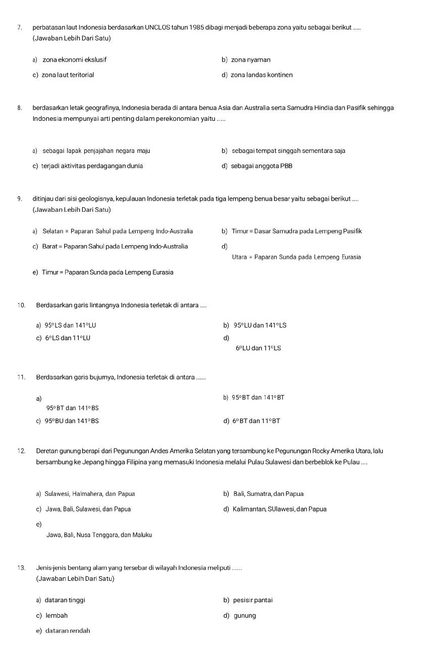 perbatasan laut Indonesia berdasarkan UNCLOS tahun 1985 dibagi menjadi beberapa zona yaitu sebagai berikut
(Jawaban Lebih Dari Satu)
a) zona ekonomi ekslusif b) zona nyaman
c)zona laut teritorial d) zona landas kontinen
8. berdasarkan letak geografinya, Indonesia berada di antara benua Asia dan Australia serta Samudra Hindia dan Pasifik sehingga
Indonesia mempunyai arti penting dalam perekonomian yaitu .....
a) sebagai lapak penjajahan negara maju b) sebagai tempat singgah sementara saja
c)terjadi aktivitas perdagangan dunia d) sebagai anggota PBB
9. ditinjau dari sisi geologisnya, kepulauan Indonesia terletak pada tiga lempeng benua besar yaitu sebagai berikut ....
(Jawaban Lebih Dari Satu)
a) Selatan = Paparan Sahul pada Lempeng Indo-Australia b) Timur = Dasar Samudra pada Lempeng Pasifik
c) Barat = Paparan Sahul pada Lempeng Indo-Australia d)
Utara = Paparan Sunda pada Lempeng Eurasia
e) Timur = Paparan Sunda pada Lempeng Eurasia
10. Berdasarkan garis lintangnya Indonesia terletak di antara ....
a) 95°L S dar 141°LU b) 95° LU dan 141°LS
c) 6°LS da 11°LU
d)
6° LU dan 11ºLS
11. Berdasarkan garis bujurnya, Indonesia terletak di antara ......
a) b) 95°BT dan 141° BT
95°BT dan 141°BS
d)
c) 95°E 3U dan 141°BS 6°B7 dan 11°BT
12. Deretan gunung berapi dari Pegunungan Andes Amerika Selatan yang tersambung ke Pegunungan Rocky Amerika Utara, lalu
bersambung ke Jepang hingga Filipina yang memasuki Indonesia melalui Pulau Sulawesi dan berbeblok ke Pulau ....
a) Sulawesi, Halmahera, dan Papua b) Bali, Sumatra, dan Papua
c) Jawa, Bali, Sulawesi, dan Papua d) Kalimantan, SUlawesi, dan Papua
e)
Jawa, Bali, Nusa Tenggara, dan Maluku
13. Jenis-jenis bentang alam yang tersebar di wilayah Indonesia meliputi ......
(Jawaban Lebih Dari Satu)
a) dataran tinggi b) pesisir pantai
c) lembah d) gunung
e) dataran rendah