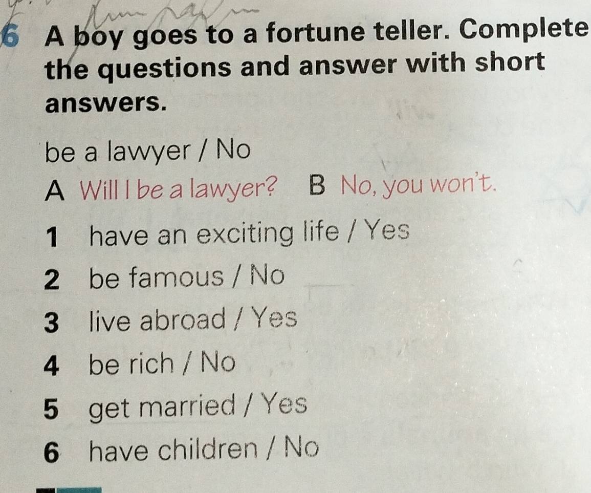 A boy goes to a fortune teller. Complete 
the questions and answer with short 
answers. 
be a lawyer / No 
A Will I be a lawyer? B No, you won't. 
1 have an exciting life / Yes 
2 be famous / No 
3 live abroad / Yes 
4 be rich / No 
5 get married / Yes 
6 have children / No