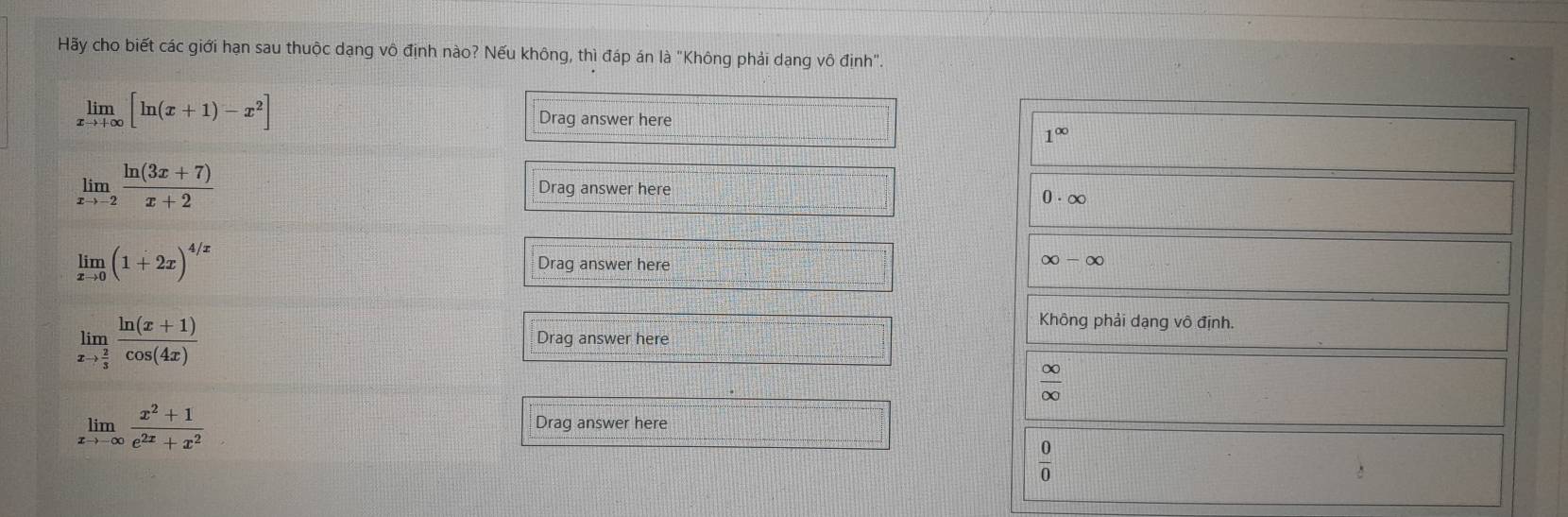 Hãy cho biết các giới hạn sau thuộc dạng vô định nào? Nếu không, thì đáp án là "Không phải dạng vô định".
limlimits _xto +∈fty [ln (x+1)-x^2] Drag answer here
1^(∈fty)
limlimits _xto -2 (ln (3x+7))/x+2 
Drag answer here 0· ∈fty
limlimits _xto 0(1+2x)^4/x Drag answer here
∈fty -∈fty
limlimits _xto  2/3  (ln (x+1))/cos (4x) 
Không phải dạng vô định.
Drag answer here
 ∈fty /∈fty  
limlimits _xto -∈fty  (x^2+1)/e^(2x)+x^2 
Drag answer here
 0/0 