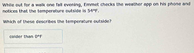 While out for a walk one fall evening, Emmet checks the weather app on his phone and
notices that the temperature outside is 54°F. 
Which of these describes the temperature outside?
colder than 0°F