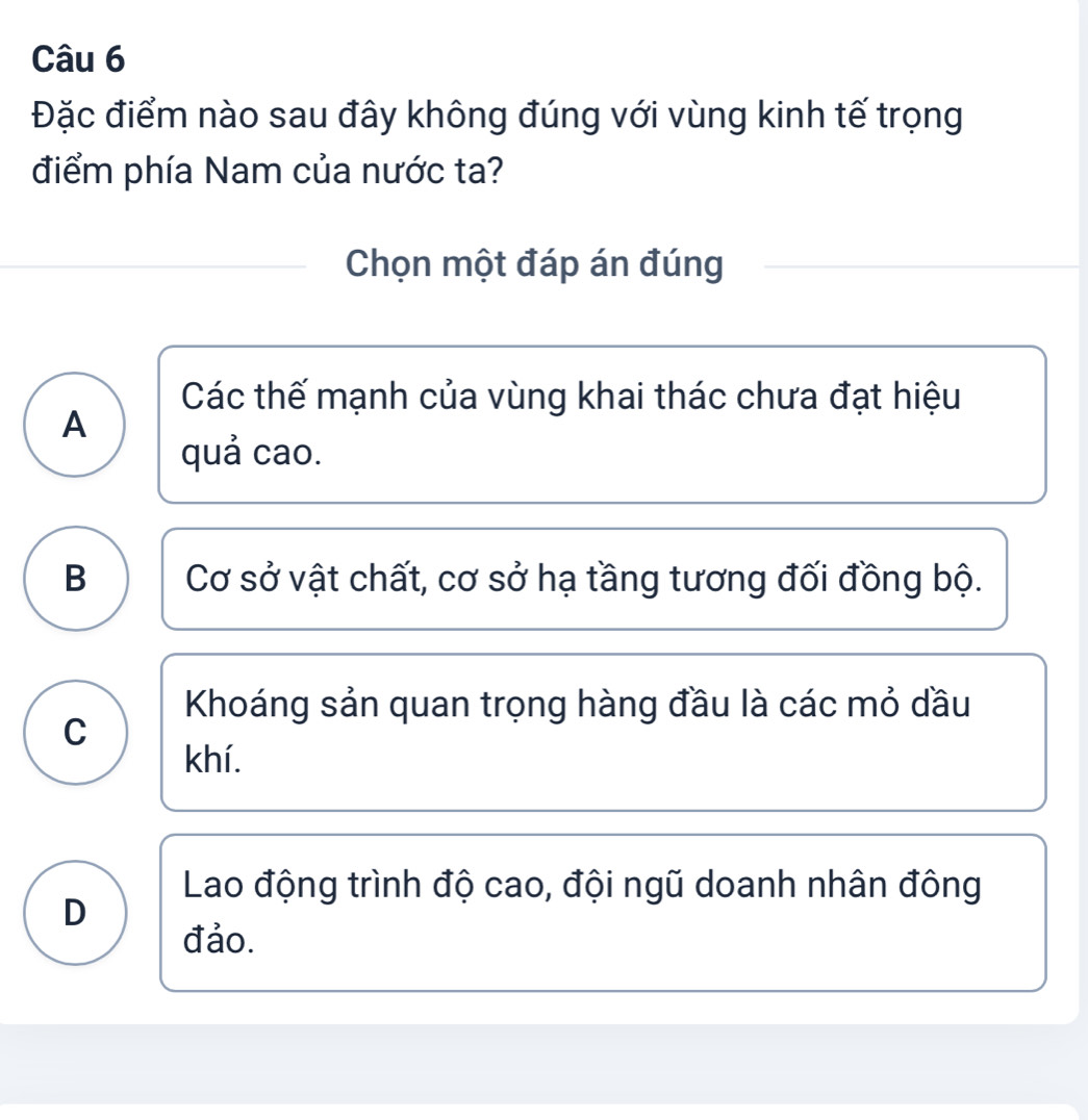 Đặc điểm nào sau đây không đúng với vùng kinh tế trọng
điểm phía Nam của nước ta?
Chọn một đáp án đúng
Các thế mạnh của vùng khai thác chưa đạt hiệu
A
quả cao.
B Cơ sở vật chất, cơ sở hạ tầng tương đối đồng bộ.
Khoáng sản quan trọng hàng đầu là các mỏ dầu
C
khí.
Lao động trình độ cao, đội ngũ doanh nhân đông
D
đảo.