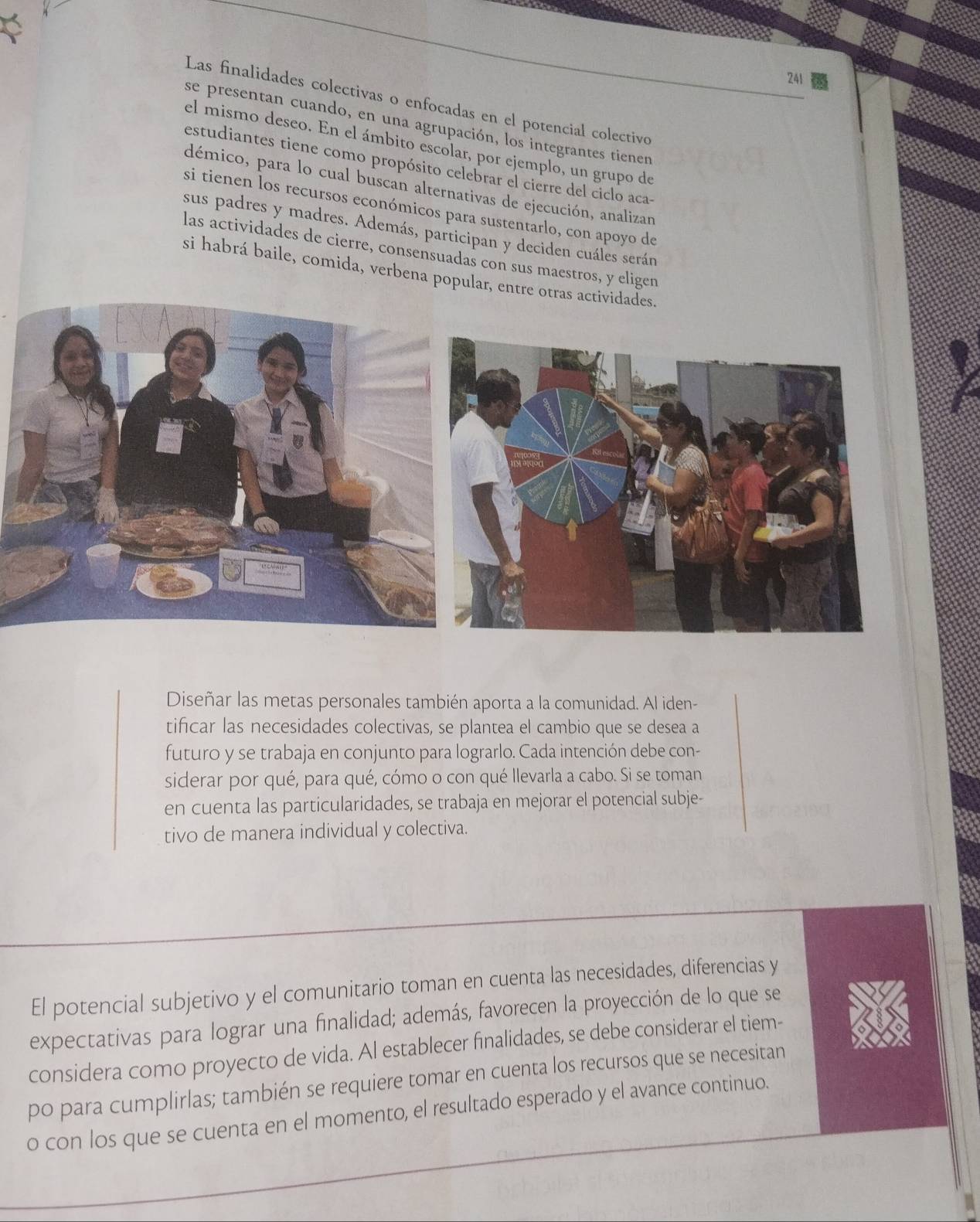 241 
Las finalidades colectivas o enfocadas en el potencial colectivo 
se presentan cuando, en una agrupación, los integrantes tienen 
el mismo deseo. En el ámbito escolar, por ejemplo, un grupo de 
estudiantes tiene como propósito celebrar el cierre del ciclo aca- 
démico, para lo cual buscan alternativas de ejecución, analizan 
si tienen los recursos económicos para sustentarlo, con apoyo de 
sus padres y madres. Además, participan y deciden cuáles serán 
las actividades de cierre, consensuadas con sus maestros, y eligen 
si habrá baile, comida, verbena popular, entre otras actividades. 
Diseñar las metas personales también aporta a la comunidad. Al iden- 
tificar las necesidades colectivas, se plantea el cambio que se desea a 
futuro y se trabaja en conjunto para lograrlo. Cada intención debe con- 
siderar por qué, para qué, cómo o con qué llevarla a cabo. Si se toman 
en cuenta las particularidades, se trabaja en mejorar el potencial subje- 
tivo de manera individual y colectiva. 
El potencial subjetivo y el comunitario toman en cuenta las necesidades, diferencias y 
expectativas para lograr una finalidad; además, favorecen la proyección de lo que se 
considera como proyecto de vida. Al establecer finalidades, se debe considerar el tiem- 
po para cumplirlas; también se requiere tomar en cuenta los recursos que se necesitan 
o con los que se cuenta en el momento, el resultado esperado y el avance continuo.