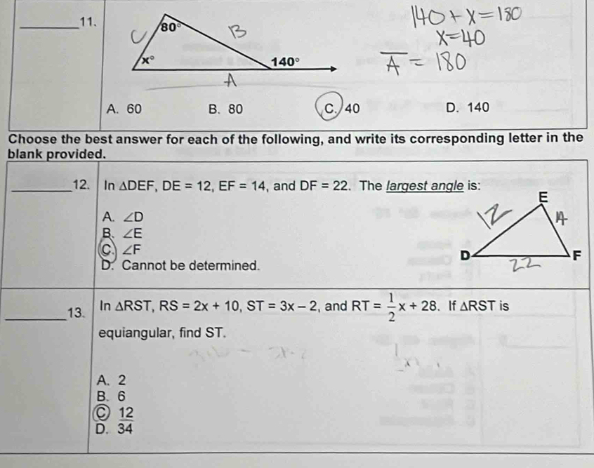 A. 60 B. 80 C. 40 D. 140
Choose the best answer for each of the following, and write its corresponding letter in the
blank provided.
_12. In △ DEF,DE=12,EF=14 , and DF=22. The largest angle is:
A. ∠ D
B. ∠ E
C ∠ F
D. Cannot be determined.
△ RST,RS=2x+10,ST=3x-2
_13. In , and RT= 1/2 x+28 、 If △ RST is
equiangular, find ST.
A. 2
B. 6
D.  12/34 