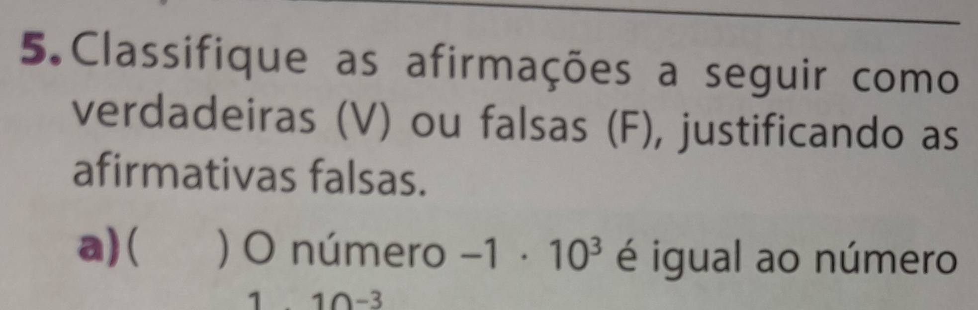 Classifique as afirmações a seguir como 
verdadeiras (V) ou falsas (F), justificando as 
afirmativas falsas. 
a)( ) O número -1· 10^3 é igual ao número
10-3