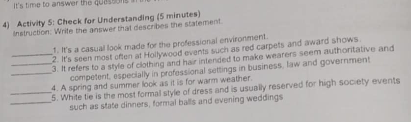 It's time to answer the quastions 
4) Activity 5: Check for Understanding (5 minutes) 
Instruction: Write the answer that describes the statement. 
1. It's a casual look made for the professional environment. 
2. It's seen most often at Hollywood events such as red carpets and award shows 
__3. It refers to a style of clothing and hair intended to make wearers seem authoritative and 
_competent, especially in professional settings in business, law and government 
4. A spring and summer look as it is for warm weather. 
_5. White tie is the most formal style of dress and is usually reserved for high society events 
_such as state dinners, formal balls and evening weddings