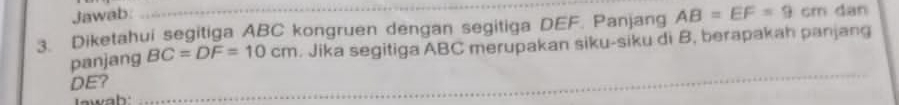 Jawab 
3. Diketahui segitiga ABC kongruen dengan segitiga DEF. Panjang AB=EF=9cm dan 
panjang BC=DF=10cm. Jika segitiga ABC merupakan siku-siku di B, berapakah panjang
DE?_ 
Iawah: