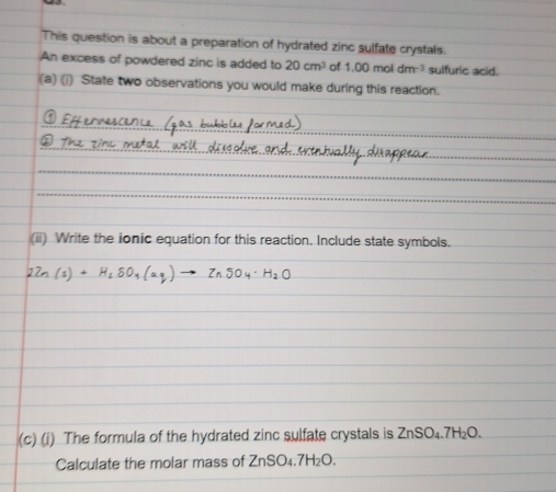 This question is about a preparation of hydrated zinc sulfate crystals. 
An excess of powdered zinc is added to 20cm^3 of 1.00moldm^(-3) sulfuric acid. 
(a) (i) State two observations you would make during this reaction. 
(ii) Write the ionic equation for this reaction. Include state symbols. 
(c) (i) The formula of the hydrated zinc sulfate crystals is ZnSO_4.7H_2O. 
Calculate the molar mass of ZnSO_4.7H_2O.