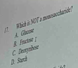 Which is NOT a monosaccharide?
A. Glucose
B. Fructose I
C. Deoxyribose
D. Starch
12