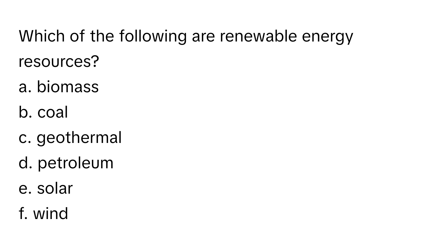 Which of the following are renewable energy resources?

a. biomass 
b. coal 
c. geothermal 
d. petroleum 
e. solar 
f. wind