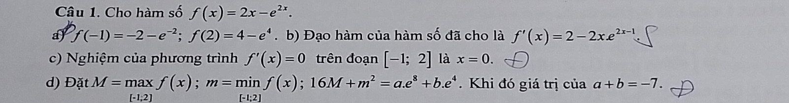 Cho hàm số f(x)=2x-e^(2x). 
ay f(-1)=-2-e^(-2); f(2)=4-e^4. b) Đạo hàm của hàm số đã cho là f'(x)=2-2x.e^(2x-1)
c) Nghiệm của phương trình f'(x)=0 trên đoạn [-1;2] là x=0. 
d) Đặt M=maxf(x); m=minf(x); 16M+m^2=a.e^8+b.e^4. Khi đó giá trị của a+b=-7.
[-1,2] [-1;2]