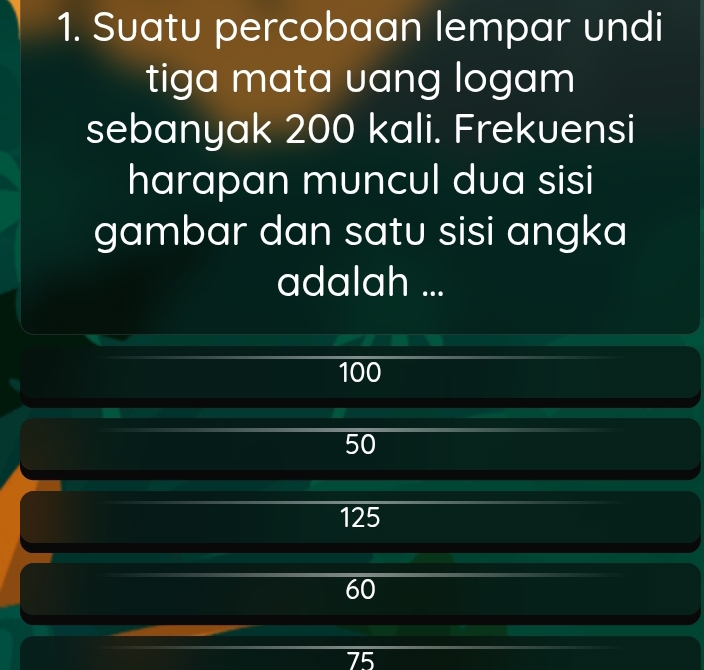 Suatu percobaan lempar undi
tiga mata vang logam
sebanyak 200 kali. Frekuensi
harapan muncul dua sisi
gambar dan satu sisi angka
adalah ...
100
50
125
60
75