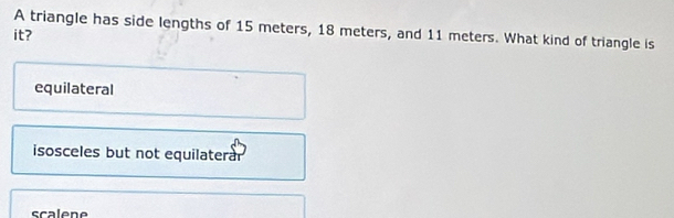 A triangle has side lengths of 15 meters, 18 meters, and 11 meters. What kind of triangle is
it?
equilateral
isosceles but not equilaterar
scalene