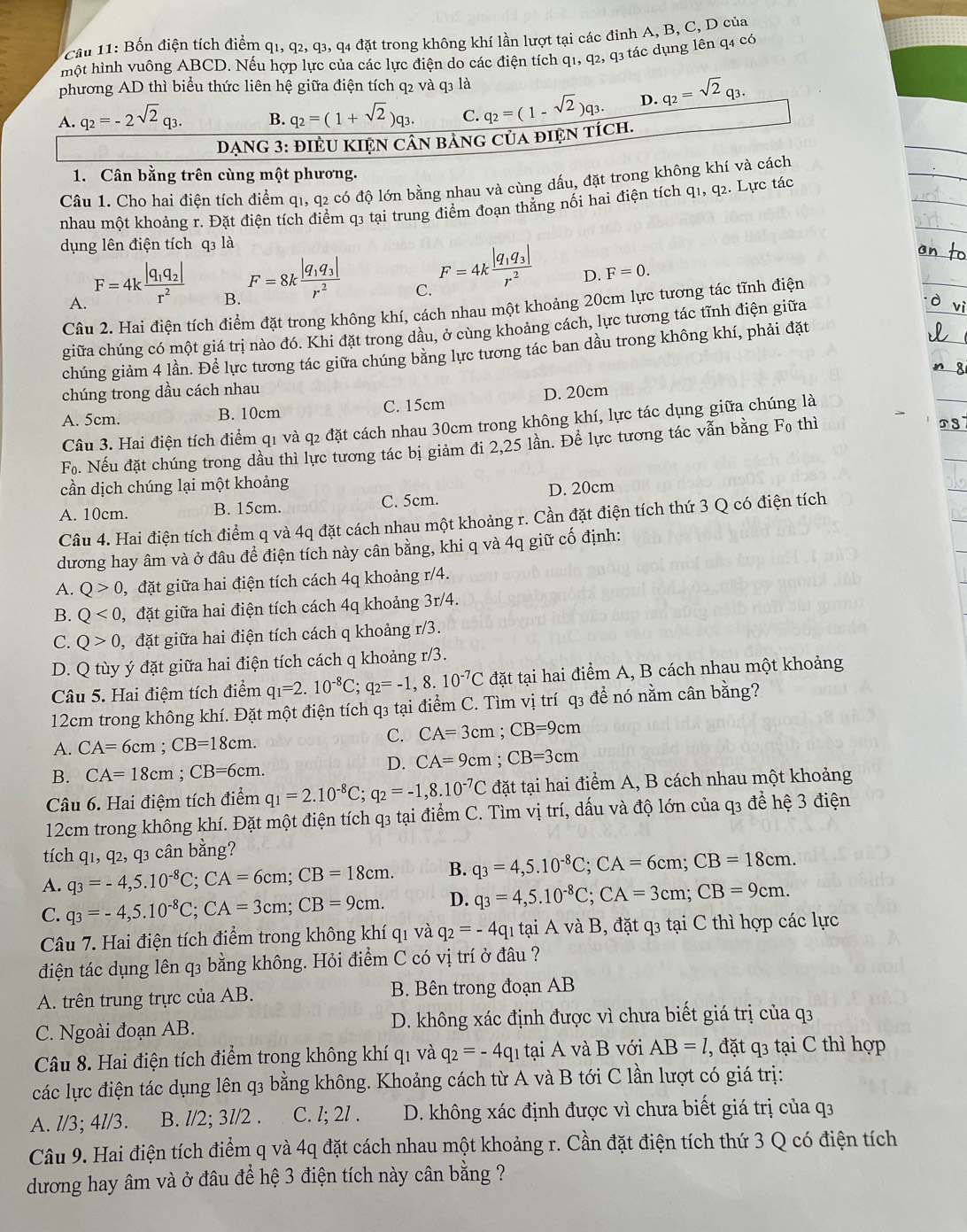 Bốn điện tích điểm q1, q2, q3, q4 đặt trong không khí lần lượt tại các đinh A, B, C, D của
một hình vuông ABCD. Nếu hợp lực của các lực điện do các điện tích q1, q2, q3 tác dụng lên q4 có
phương AD thì biểu thức liên hệ giữa điện tích q2 và q3 là
A. q_2=-2sqrt(2)q_3. B. q_2=(1+sqrt(2))q_3. C. q_2=(1-sqrt(2))q_3. D. q_2=sqrt(2)q_3.
DẠNG 3: đIÈU KIệN CâN bảnG của điệN tích.
1. Cân bằng trên cùng một phương.
Câu 1. Cho hai điện tích điểm q1, q2 có độ lớn bằng nhau và cùng dấu, đặt trong không khí và cách
nhau một khoảng r. Đặt điện tích điểm q3 tại trung điểm đoạn thẳng nối hai điện tích q1, q2. Lực tác
dụng lên điện tích q3 là
A. F=4kfrac |q_1q_2|r^2
B. F=8kfrac |q_1q_3|r^2
C. F=4kfrac |q_1q_3|r^2
D. F=0.
Câu 2. Hai điện tích điểm đặt trong không khí, cách nhau một khoảng 20cm lực tương tác tĩnh điện
giữa chúng có một giá trị nào đó. Khi đặt trong dầu, ở cùng khoảng cách, lực tương tác tĩnh điện giữa
chúng giảm 4 lần. Để lực tương tác giữa chúng băng lực tương tác ban dầu trong không khí, phải đặt
chúng trong dầu cách nhau
A. 5cm. B. 10cm C. 15cm D. 20cm
Câu 3. Hai điện tích điểm q1 và q2 đặt cách nhau 30cm trong không khí, lực tác dụng giữa chúng là
F_0. Nếu đặt chúng trong dầu thì lực tương tác bị giảm đi 2,25 lần. Để lực tương tác vẫn bằng Fọ thì
cần dịch chúng lại một khoảng
A. 10cm. B. 15cm. C. 5cm. D. 20cm
Câu 4. Hai điện tích điểm q và 4q đặt cách nhau một khoảng r. Cần đặt điện tích thứ 3 Q có điện tích
dương hay âm và ở đâu để điện tích này cân bằng, khi q và 4q giữ cố định:
A. Q>0 , đặt giữa hai điện tích cách 4q khoảng r/4.
B. Q<0, , đặt giữa hai điện tích cách 4q khoảng 3r/4.
C. Q>0 đặt giữa hai điện tích cách q khoảng r/3.
D. Q tùy ý đặt giữa hai điện tích cách q khoảng r/3.
Câu 5. Hai điệm tích điểm q_1=2.10^(-8)C;q_2=-1,8.10^(-7)C đặt tại hai điểm A, B cách nhau một khoảng
12cm trong không khí. Đặt một điện tích q3 tại điểm C. Tìm vị trí q3 để nó nằm cân bằng?
A. CA=6cm;CB=18cm.
C. CA=3cm;CB=9cm
B. CA=18cm;CB=6cm.
D. CA=9cm;CB=3cm
Câu 6. Hai điệm tích điểm q_1=2.10^(-8)C;q_2=-1,8.10^(-7)C đặt tại hai điểm A, B cách nhau một khoảng
12cm trong không khí. Đặt một điện tích q3 tại điểm C. Tìm vị trí, dấu và độ lớn của q3 để hệ 3 điện
tích q1, q2, q3 cân bằng?
A. q_3=-4,5.10^(-8)C;CA=6cm;CB=18cm. B. q_3=4,5.10^(-8)C;CA=6cm;CB=18cm.
C. q_3=-4,5.10^(-8)C;CA=3cm;CB=9cm. D. q_3=4,5.10^(-8)C;CA=3cm;CB=9cm.
Câu 7. Hai điện tích điểm trong không khí q1 và q_2=-4q_1t? hi A và B, đặt q3 tại C thì hợp các lực
điện tác dụng lên q3 bằng không. Hỏi điểm C có vị trí ở đâu ?
A. trên trung trực của AB. B. Bên trong đoạn AB
C. Ngoài đoạn AB. D. không xác định được vì chưa biết giá trị của q3
Câu 8. Hai điện tích điểm trong không khí q1 và q_2=-4q_1 tại A và B với AB=l, , đặt q3 tại C thì hợp
các lực điện tác dụng lên q3 bằng không. Khoảng cách từ A và B tới C lần lượt có giá trị:
A. l/3; 4l/3. B. l/2; 3l/2 . C. l; 2l . D. không xác định được vì chưa biết giá trị của q3
Câu 9. Hai điện tích điểm q và 4q đặt cách nhau một khoảng r. Cần đặt điện tích thứ 3 Q có điện tích
dương hay âm và ở đâu để hệ 3 điện tích này cân bằng ?