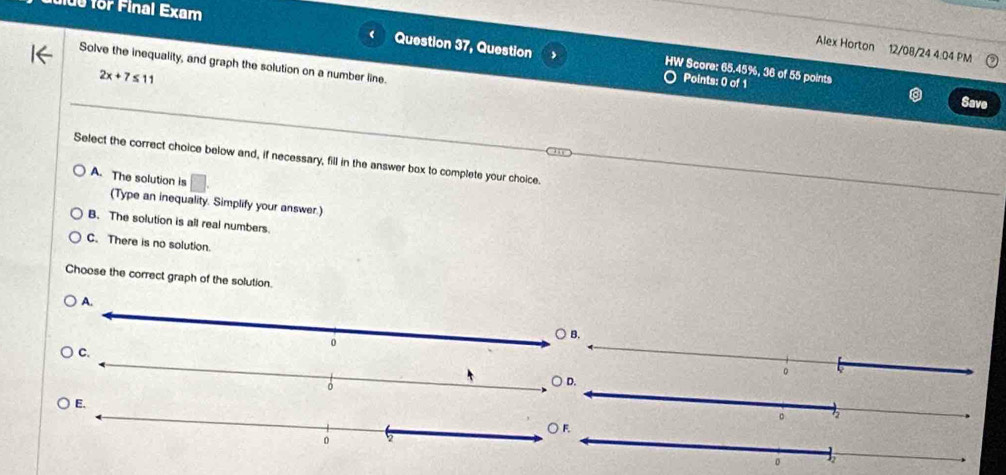 for F inal Exam
Alex Horton 12/08/24 4:04 PM
Question 37, Question , HW Score: 65.45%, 36 of 55 points
Solve the inequality, and graph the solution on a number line.
2x+7≤ 11
Points: 0 of 1
Save
Select the correct choice below and, if necessary, fill in the answer box to complete your choice.
A. The solution is
(Type an inequality. Simplify your answer.)
B. The solution is all real numbers.
C. There is no solution.
Choose the correct graph of the solution.