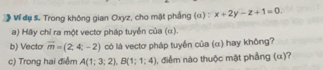 》 Ví dụ 5. Trong không gian Oxyz, cho mặt phầng (α) : x+2y-z+1=0. 
a) Hãy chỉ ra một vectơ pháp tuyển của (α). 
b) Vectơ vector m=(2;4;-2) có là vectơ pháp tuyến của (α) hay không? 
c) Trong hai điểm A(1;3;2), B(1;1;4) , điểm nào thuộc mặt phẳng (α)?